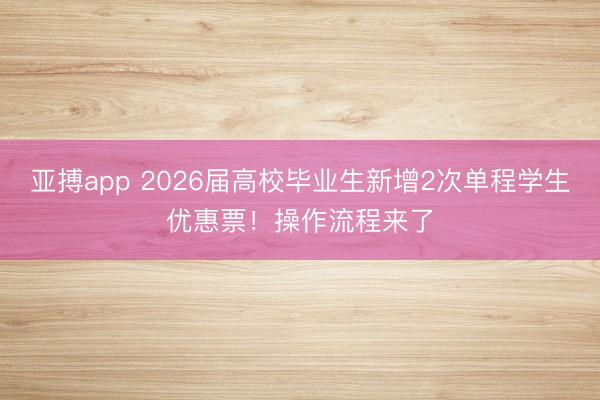 亚搏app 2026届高校毕业生新增2次单程学生优惠票!操作流程来了