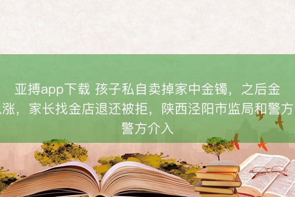 亚搏app下载 孩子私自卖掉家中金镯，之后金价飙涨，家长找金店退还被拒，陕西泾阳市监局和警方介入