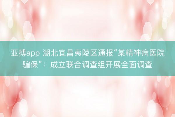 亚搏app 湖北宜昌夷陵区通报“某精神病医院骗保”：成立联合调查组开展全面调查