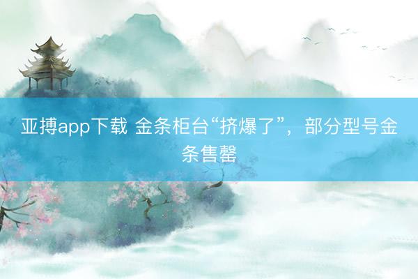 亚搏app下载 金条柜台“挤爆了”,部分型号金条售罄