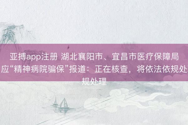 亚搏app注册 湖北襄阳市、宜昌市医疗保障局回应“精神病院骗保”报道：正在核查，将依法依规处理