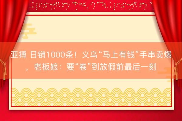 亚搏 日销1000条!义乌“马上有钱”手串卖爆,老板娘:要“卷”到放假前最后一刻