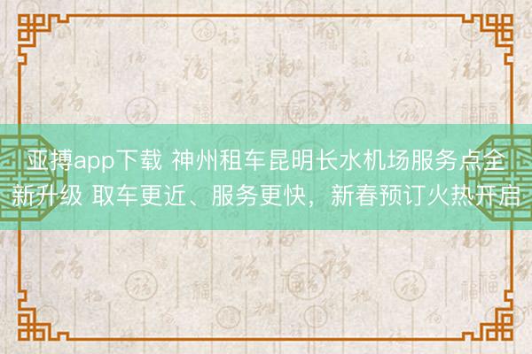 亚搏app下载 神州租车昆明长水机场服务点全新升级 取车更近、服务更快，新春预订火热开启