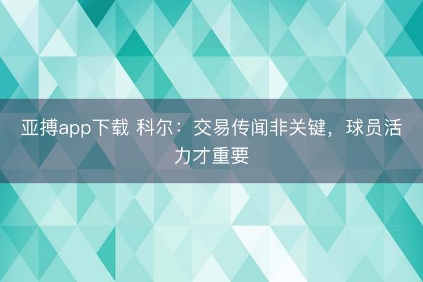 亚搏app下载 科尔：交易传闻非关键，球员活力才重要