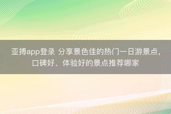 亚搏app登录 分享景色佳的热门一日游景点,口碑好、体验好的景点推荐哪家