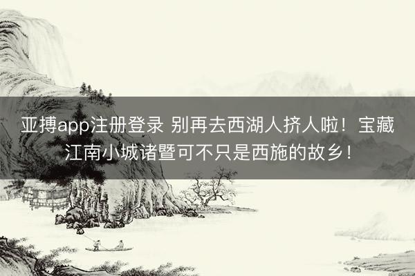 亚搏app注册登录 别再去西湖人挤人啦！宝藏江南小城诸暨可不只是西施的故乡！