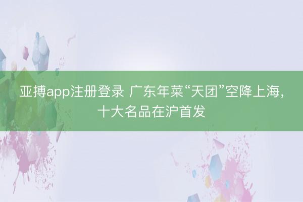 亚搏app注册登录 广东年菜“天团”空降上海，十大名品在沪首发