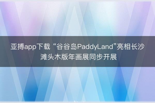 亚搏app下载 “谷谷岛PaddyLand”亮相长沙 滩头木版年画展同步开展