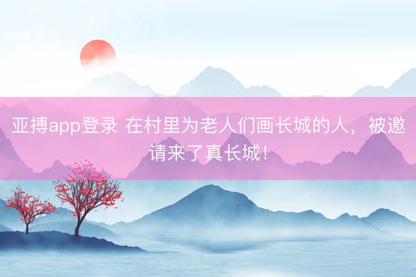 亚搏app登录 在村里为老人们画长城的人，被邀请来了真长城！