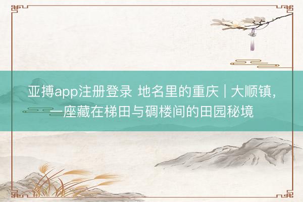 亚搏app注册登录 地名里的重庆 | 大顺镇,一座藏在梯田与碉楼间的田园秘境