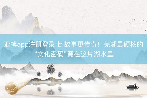 亚搏app注册登录 比故事更传奇!芜湖最硬核的“文化密码”竟在这片湖水里
