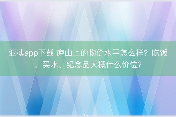 亚搏app下载 庐山上的物价水平怎么样?吃饭、买水、纪念品大概什么价位?
