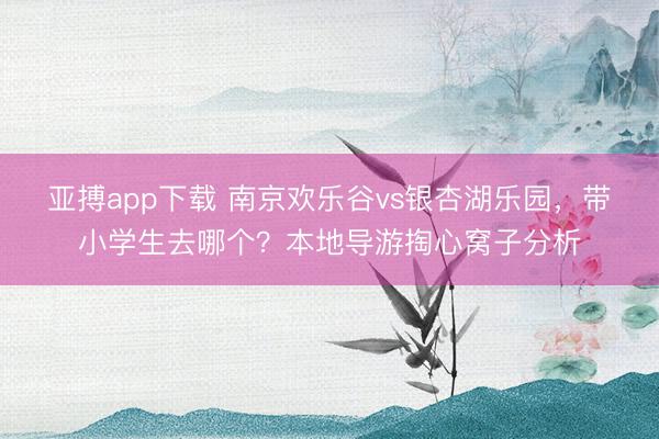 亚搏app下载 南京欢乐谷vs银杏湖乐园,带小学生去哪个?本地导游掏心窝子分析