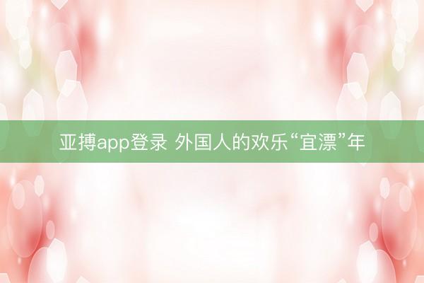 亚搏app登录 外国人的欢乐“宜漂”年
