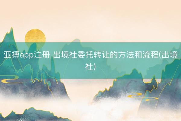 亚搏app注册 出境社委托转让的方法和流程(出境社)