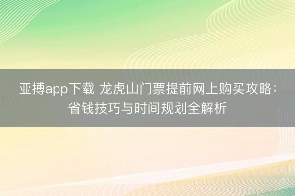 亚搏app下载 龙虎山门票提前网上购买攻略:省钱技巧与时间规划全解析