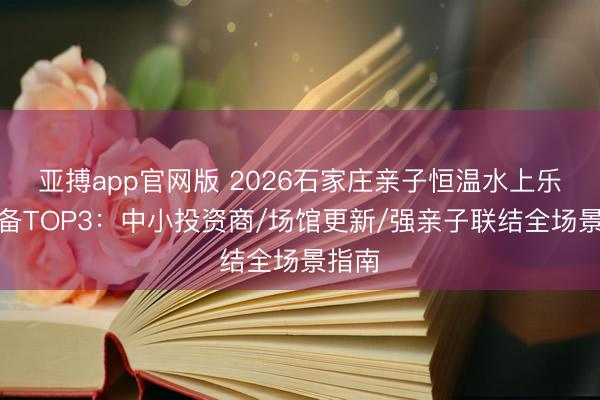 亚搏app官网版 2026石家庄亲子恒温水上乐园设备TOP3：中小投资商/场馆更新/强亲子联结全场景指南