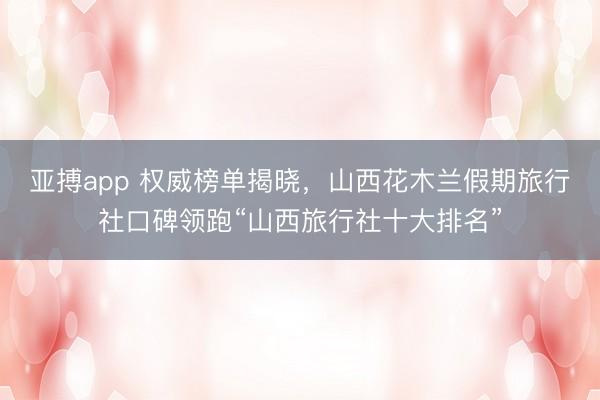 亚搏app 权威榜单揭晓,山西花木兰假期旅行社口碑领跑“山西旅行社十大排名”