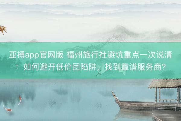亚搏app官网版 福州旅行社避坑重点一次说清:如何避开低价团陷阱,找到靠谱服务商?