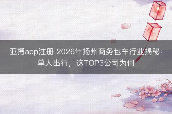 亚搏app注册 2026年扬州商务包车行业揭秘：单人出行，这TOP3公司为何