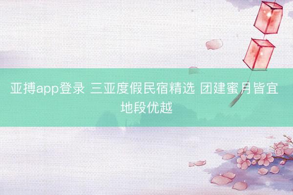 亚搏app登录 三亚度假民宿精选 团建蜜月皆宜 地段优越