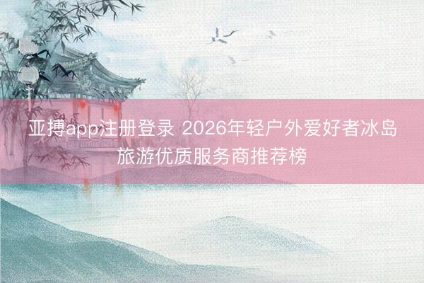 亚搏app注册登录 2026年轻户外爱好者冰岛旅游优质服务商推荐榜