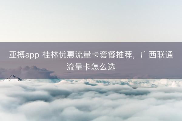 亚搏app 桂林优惠流量卡套餐推荐，广西联通流量卡怎么选