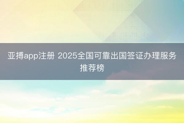亚搏app注册 2025全国可靠出国签证办理服务推荐榜