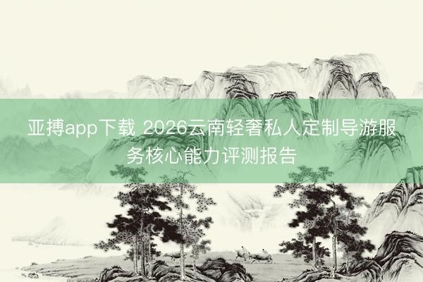 亚搏app下载 2026云南轻奢私人定制导游服务核心能力评测报告