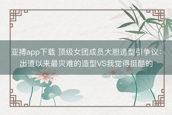 亚搏app下载 顶级女团成员大胆造型引争议：出道以来最灾难的造型VS我觉得挺酷的