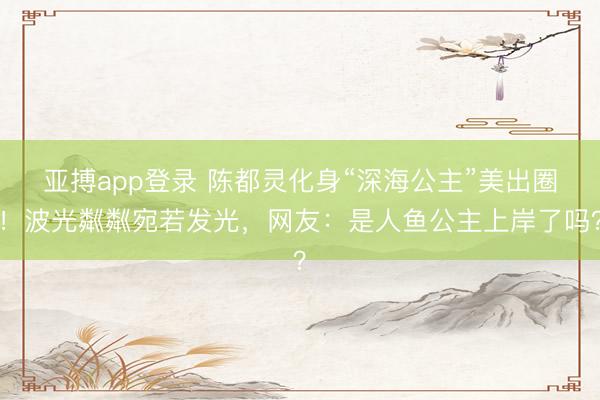 亚搏app登录 陈都灵化身“深海公主”美出圈！波光粼粼宛若发光，网友：是人鱼公主上岸了吗？