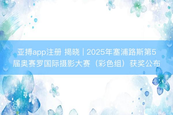 亚搏app注册 揭晓 | 2025年塞浦路斯第5届奥赛罗国际摄影大赛（彩色组）获奖公布