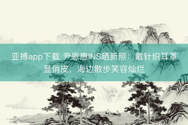 亚搏app下载 尹恩惠INS晒新照:戴针织耳罩显俏皮,海边散步笑容灿烂