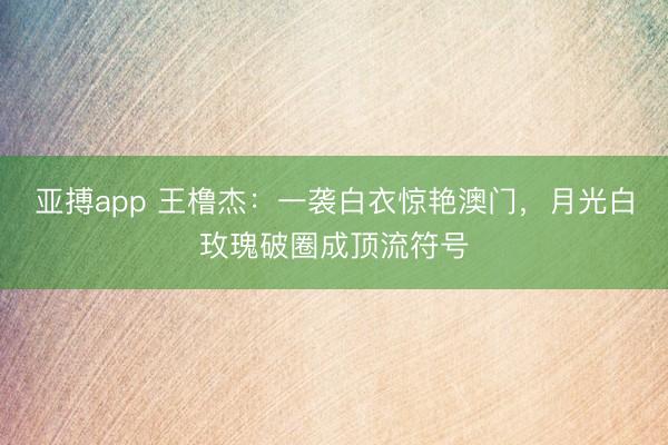 亚搏app 王橹杰:一袭白衣惊艳澳门,月光白玫瑰破圈成顶流符号