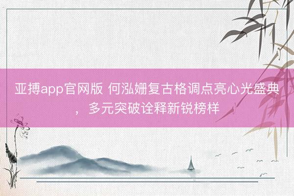 亚搏app官网版 何泓姗复古格调点亮心光盛典，多元突破诠释新锐榜样