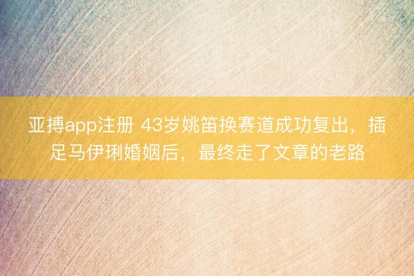 亚搏app注册 43岁姚笛换赛道成功复出，插足马伊琍婚姻后，最终走了文章的老路