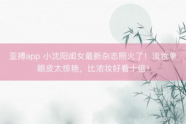 亚搏app 小沈阳闺女最新杂志照火了！淡妆单眼皮太惊艳，比浓妆好看十倍！