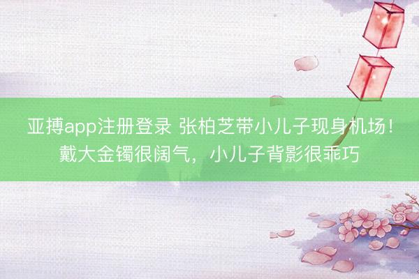 亚搏app注册登录 张柏芝带小儿子现身机场!戴大金镯很阔气,小儿子背影很乖巧