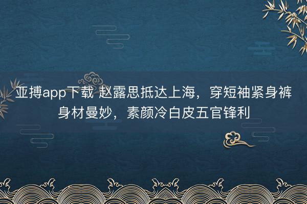 亚搏app下载 赵露思抵达上海，穿短袖紧身裤身材曼妙，素颜冷白皮五官锋利