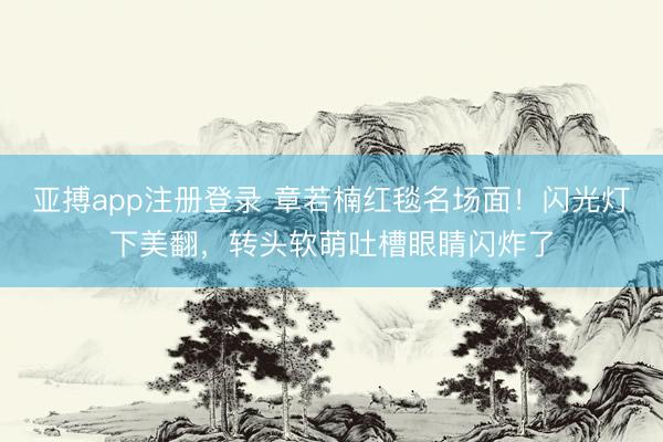 亚搏app注册登录 章若楠红毯名场面！闪光灯下美翻，转头软萌吐槽眼睛闪炸了
