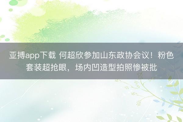 亚搏app下载 何超欣参加山东政协会议！粉色套装超抢眼，场内凹造型拍照惨被批