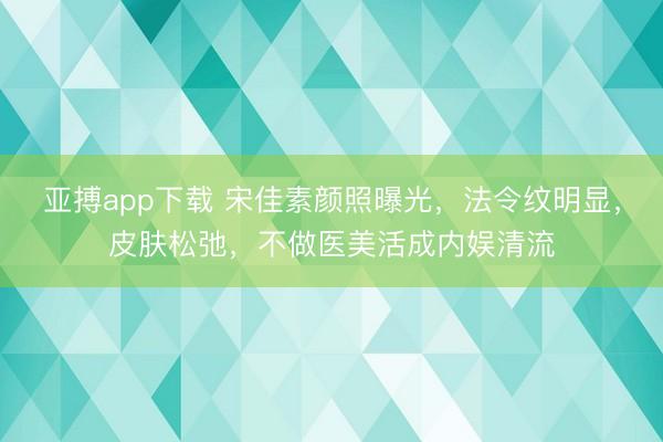 亚搏app下载 宋佳素颜照曝光,法令纹明显,皮肤松弛,不做医美活成内娱清流