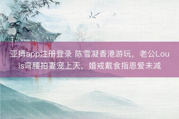 亚搏app注册登录 陈雪凝香港游玩,老公Louis弯腰拍妻宠上天,婚戒戴食指恩爱未减