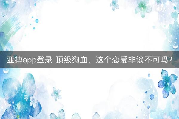 亚搏app登录 顶级狗血，这个恋爱非谈不可吗？