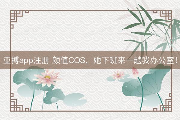 亚搏app注册 颜值COS,她下班来一趟我办公室!