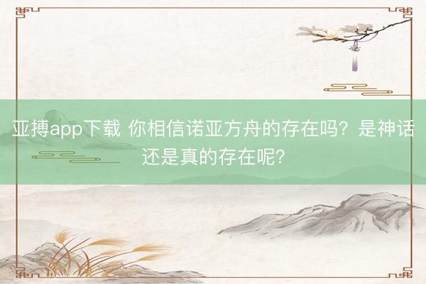 亚搏app下载 你相信诺亚方舟的存在吗?是神话还是真的存在呢?