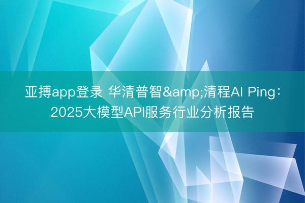 亚搏app登录 华清普智&清程AI Ping:2025大模型API服务行业分析报告