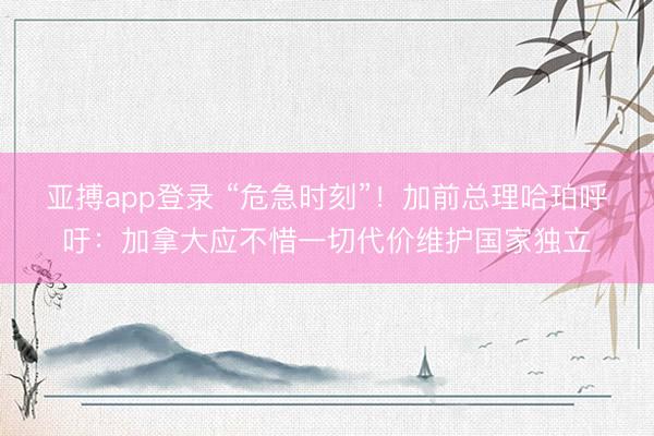 亚搏app登录 “危急时刻”!加前总理哈珀呼吁:加拿大应不惜一切代价维护国家独立