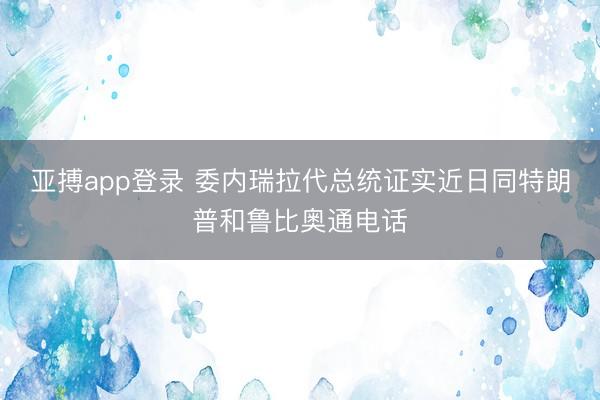 亚搏app登录 委内瑞拉代总统证实近日同特朗普和鲁比奥通电话