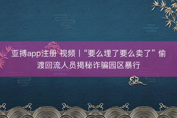 亚搏app注册 视频丨“要么埋了要么卖了” 偷渡回流人员揭秘诈骗园区暴行
